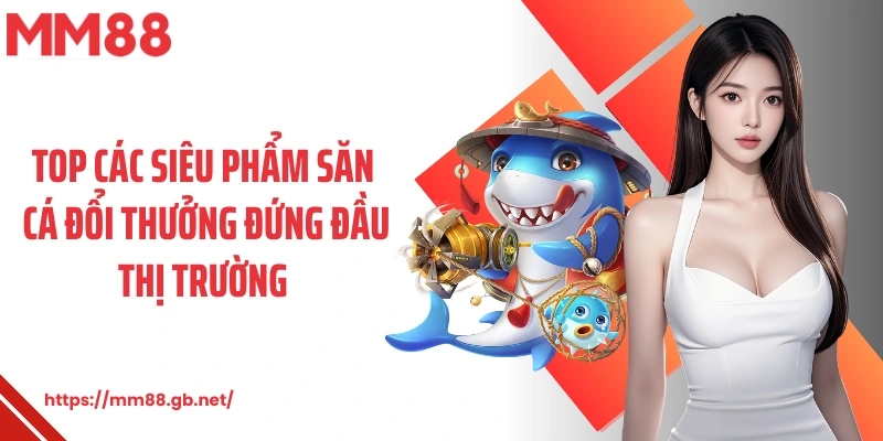 Top các siêu phẩm săn cá đổi thưởng đứng đầu thị trường 